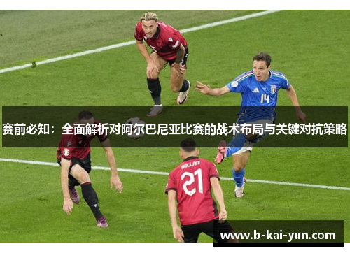 赛前必知：全面解析对阿尔巴尼亚比赛的战术布局与关键对抗策略