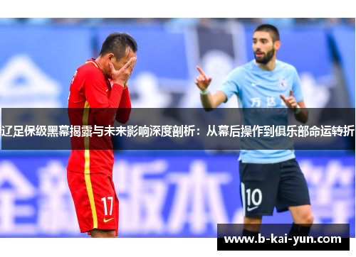 辽足保级黑幕揭露与未来影响深度剖析：从幕后操作到俱乐部命运转折