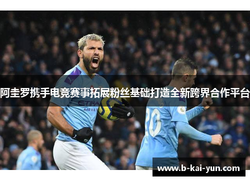 阿圭罗携手电竞赛事拓展粉丝基础打造全新跨界合作平台