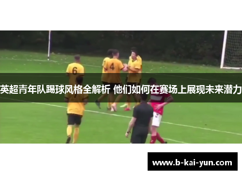 英超青年队踢球风格全解析 他们如何在赛场上展现未来潜力