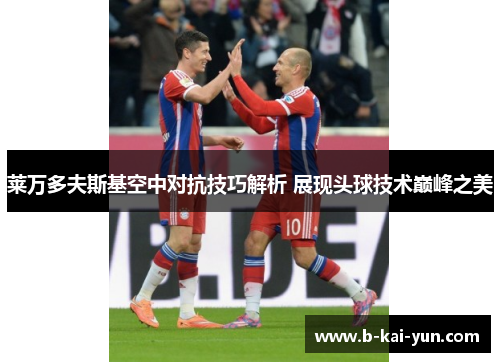 莱万多夫斯基空中对抗技巧解析 展现头球技术巅峰之美