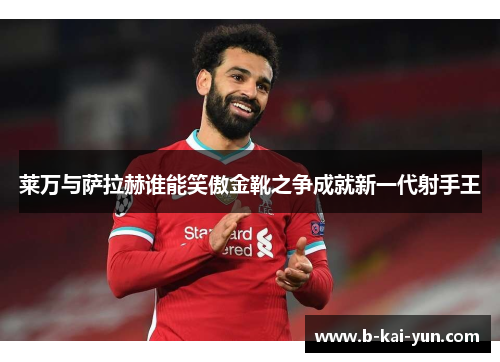 莱万与萨拉赫谁能笑傲金靴之争成就新一代射手王