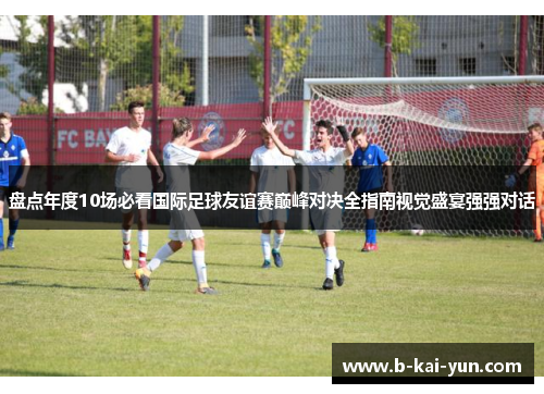 盘点年度10场必看国际足球友谊赛巅峰对决全指南视觉盛宴强强对话
