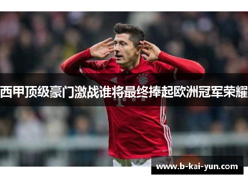 西甲顶级豪门激战谁将最终捧起欧洲冠军荣耀 西甲顶级豪门激战谁将最终捧起欧洲冠军荣耀