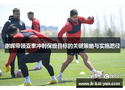谢晖带领亚泰冲刺保级目标的关键策略与实施路径
