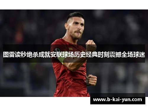 图雷读秒绝杀成就安联球场历史经典时刻震撼全场球迷 图雷读秒绝杀成就安联球场历史经典时刻震撼全场球迷