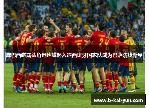 库巴西崭露头角迅速崛起入选西班牙国家队成为巴萨防线新星