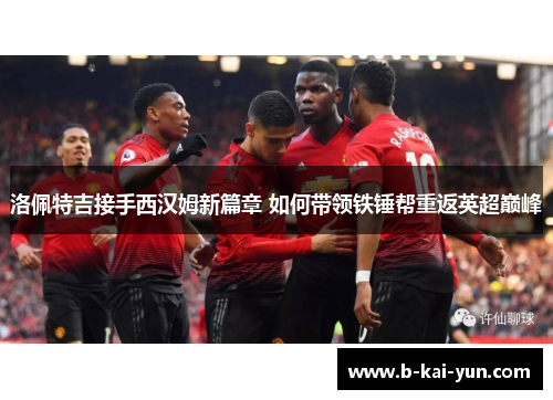 洛佩特吉接手西汉姆新篇章 如何带领铁锤帮重返英超巅峰