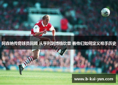 阿森纳传奇球员回顾 从亨利到博格坎普 看他们如何定义枪手历史