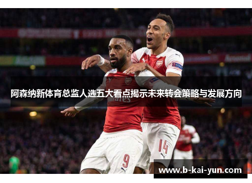 阿森纳新体育总监人选五大看点揭示未来转会策略与发展方向