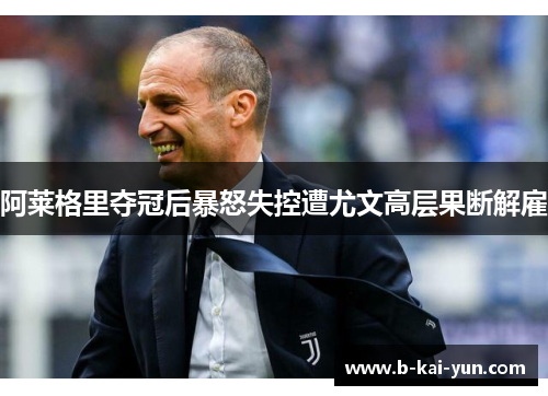 阿莱格里夺冠后暴怒失控遭尤文高层果断解雇