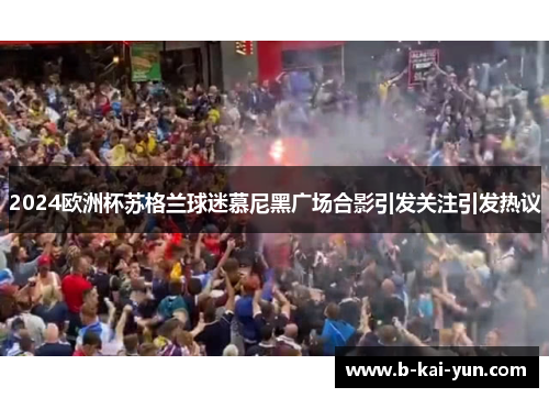 2024欧洲杯苏格兰球迷慕尼黑广场合影引发关注引发热议