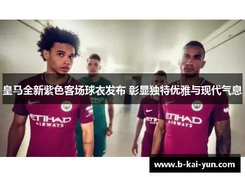 皇马全新紫色客场球衣发布 彰显独特优雅与现代气息