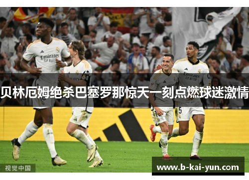 贝林厄姆绝杀巴塞罗那惊天一刻点燃球迷激情